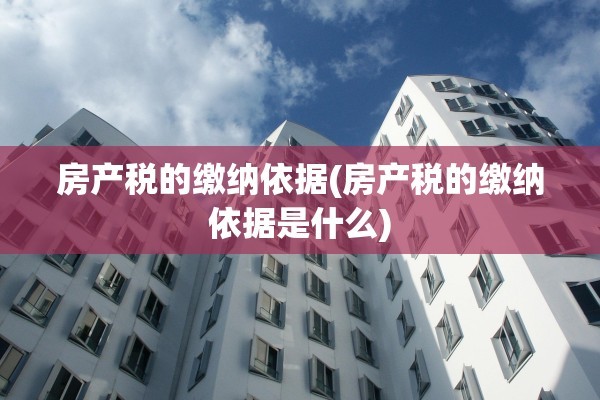 房产税的缴纳依据(房产税的缴纳依据是什么)
