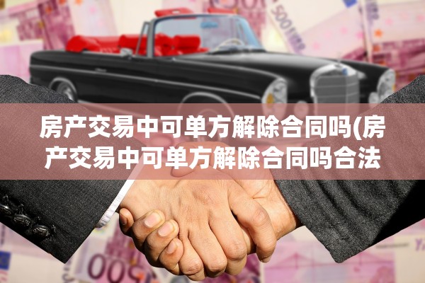 房产交易中可单方解除合同吗(房产交易中可单方解除合同吗合法吗)