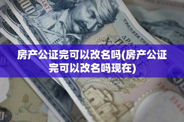 房产公证完可以改名吗(房产公证完可以改名吗现在)