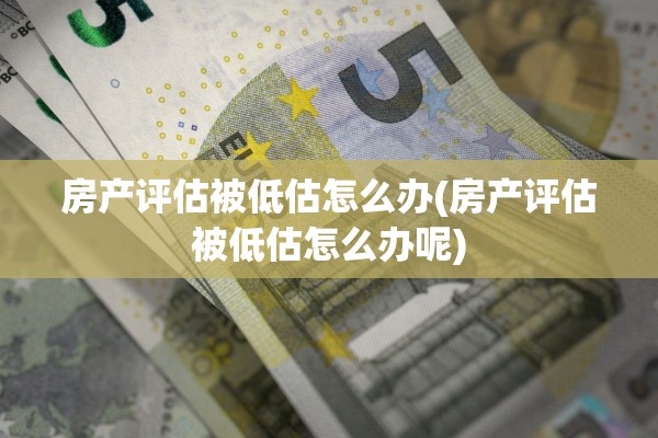 房产评估被低估怎么办(房产评估被低估怎么办呢)
