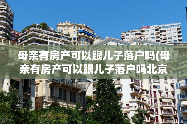 母亲有房产可以跟儿子落户吗(母亲有房产可以跟儿子落户吗北京)