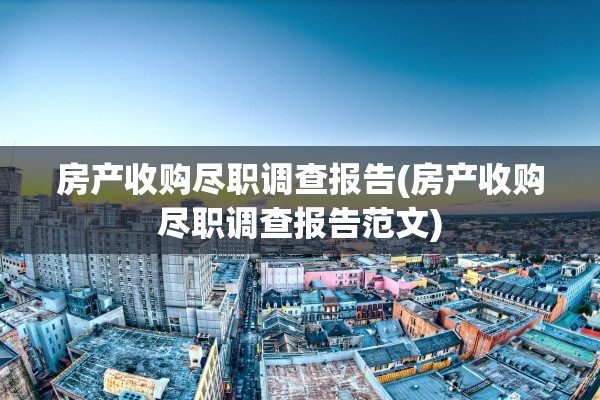 房产收购尽职调查报告(房产收购尽职调查报告范文)