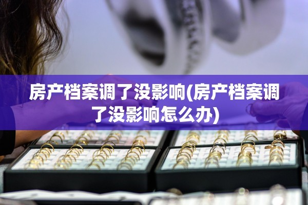 房产档案调了没影响(房产档案调了没影响怎么办)