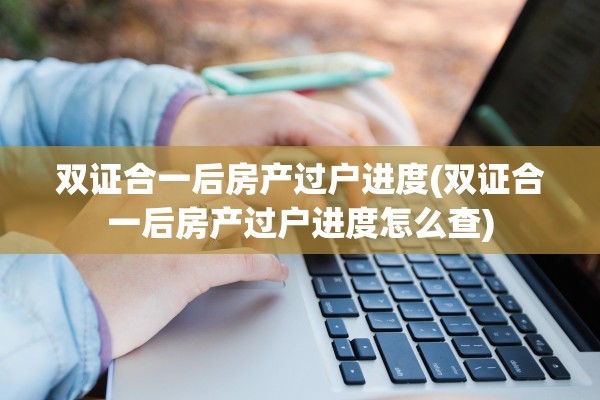 双证合一后房产过户进度(双证合一后房产过户进度怎么查)