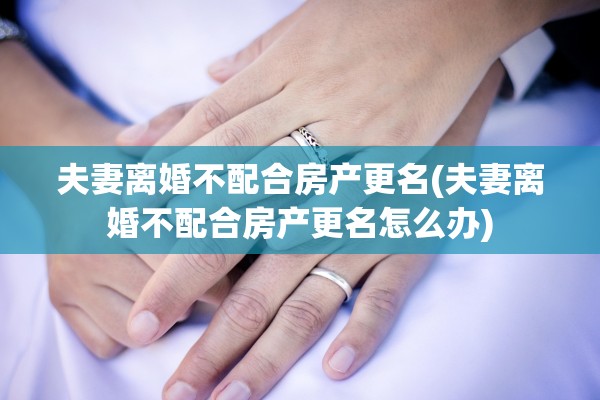 夫妻离婚不配合房产更名(夫妻离婚不配合房产更名怎么办)