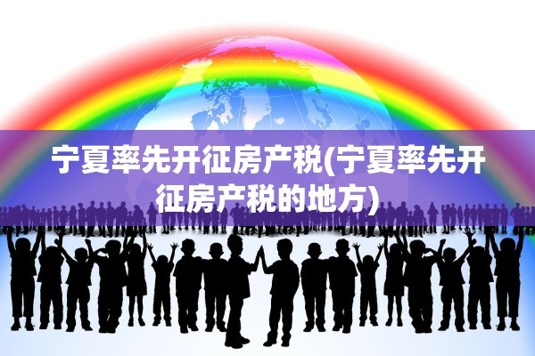 宁夏率先开征房产税(宁夏率先开征房产税的地方)