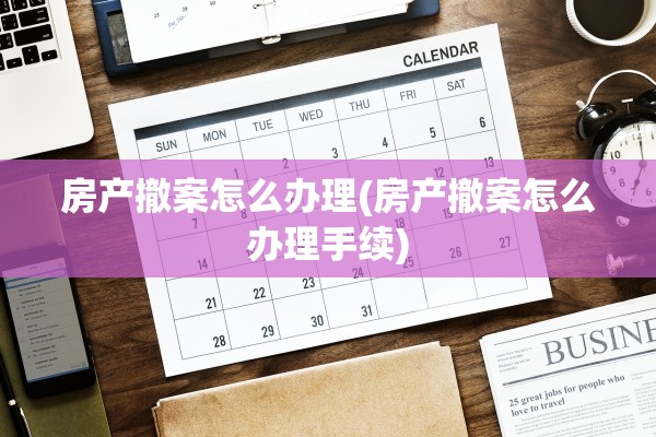 房产撤案怎么办理(房产撤案怎么办理手续)
