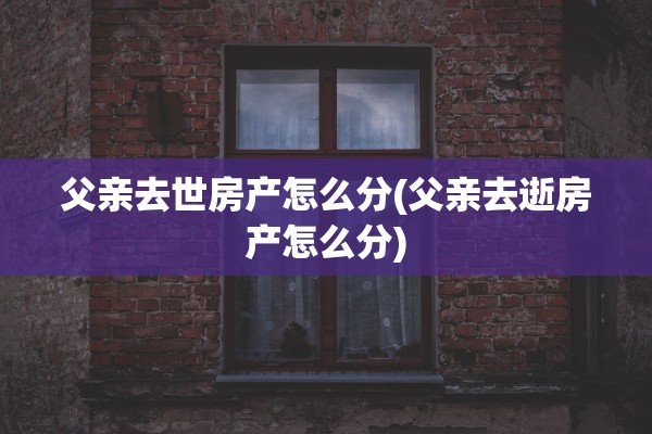 父亲去世房产怎么分(父亲去逝房产怎么分)
