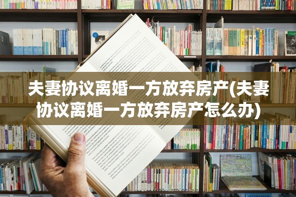 夫妻协议离婚一方放弃房产(夫妻协议离婚一方放弃房产怎么办)