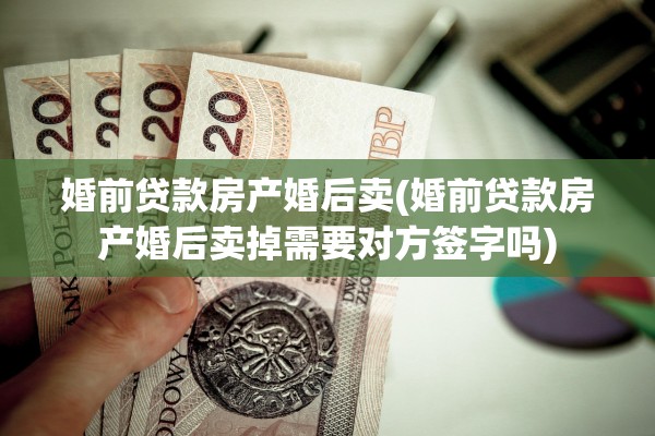 婚前贷款房产婚后卖(婚前贷款房产婚后卖掉需要对方签字吗)