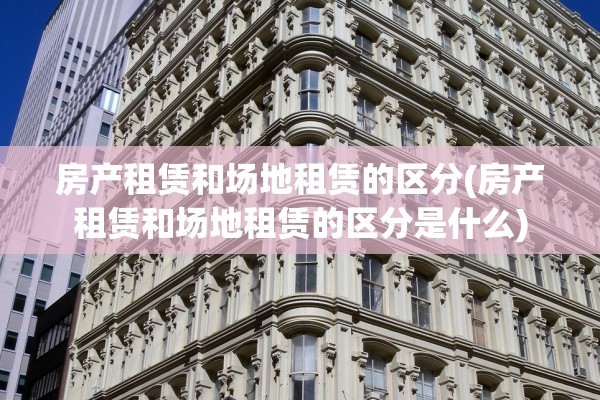 房产租赁和场地租赁的区分(房产租赁和场地租赁的区分是什么)
