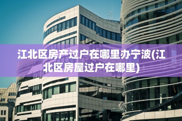 江北区房产过户在哪里办宁波(江北区房屋过户在哪里)