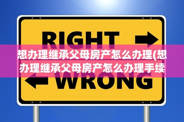 想办理继承父母房产怎么办理(想办理继承父母房产怎么办理手续)