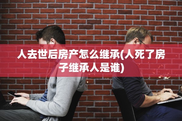人去世后房产怎么继承(人死了房子继承人是谁)