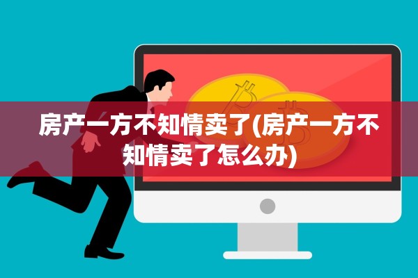 房产一方不知情卖了(房产一方不知情卖了怎么办)