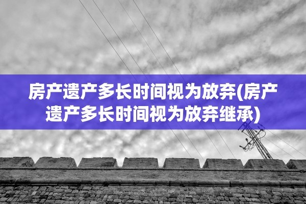 房产遗产多长时间视为放弃(房产遗产多长时间视为放弃继承)