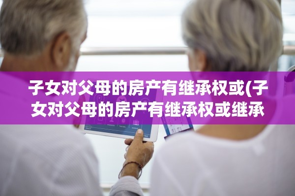 子女对父母的房产有继承权或(子女对父母的房产有继承权或继承权吗)