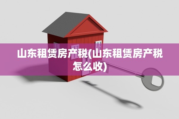 山东租赁房产税(山东租赁房产税怎么收)