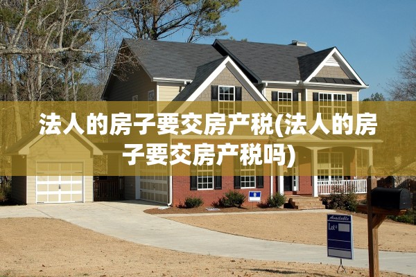法人的房子要交房产税(法人的房子要交房产税吗)