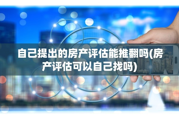 自己提出的房产评估能推翻吗(房产评估可以自己找吗)