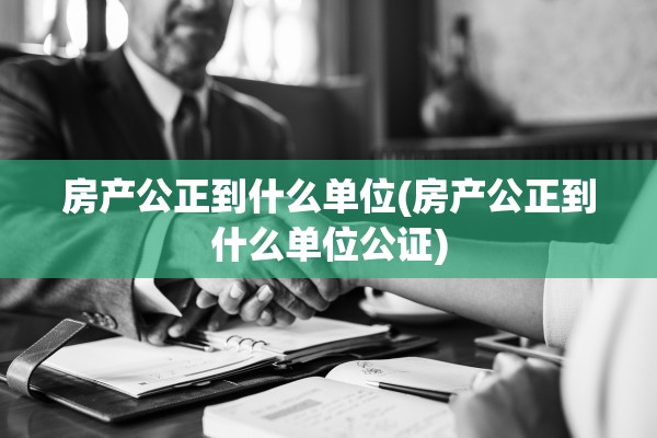房产公正到什么单位(房产公正到什么单位公证)