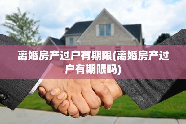 离婚房产过户有期限(离婚房产过户有期限吗)