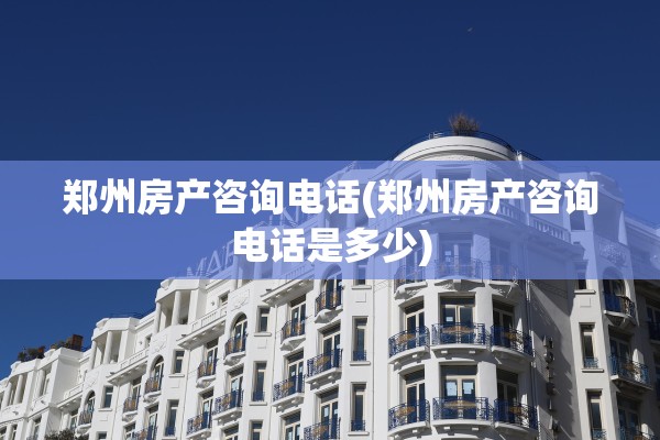 郑州房产咨询电话(郑州房产咨询电话是多少)